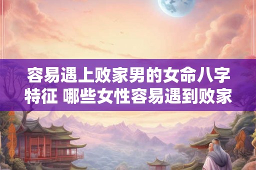 容易遇上败家男的女命八字特征 哪些女性容易遇到败家男