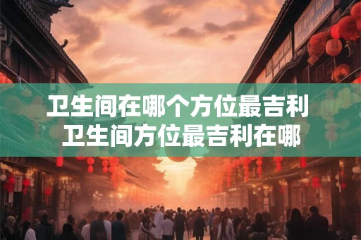 卫生间在哪个方位最吉利 卫生间方位最吉利在哪