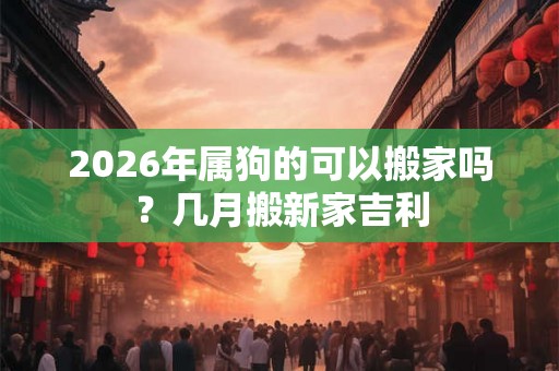 2026年属狗的可以搬家吗?几月搬新家吉利 2026年属狗的可以搬家吗?几月搬新家吉利