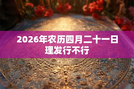 2026年农历四月二十一日理发行不行 2026年农历四月二十一日理发行不行