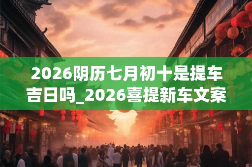 2026阴历七月初十是提车吉日吗_2026喜提新车文案