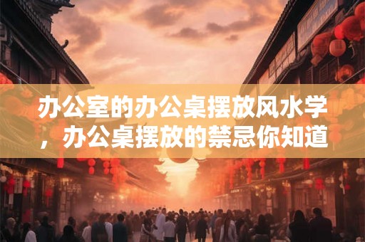 办公室的办公桌摆放风水学，办公桌摆放的禁忌你知道吗？
