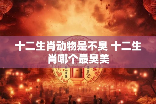 十二生肖动物是不臭 十二生肖哪个最臭美 十二生肖动物是不臭 十二生肖哪个最臭美