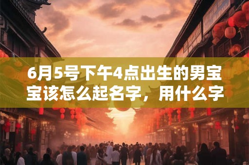 6月5号下午4点出生的男宝宝该怎么起名字,用什么字好 6月5号下午4点出生的男宝宝该怎么起名字,用什么字好