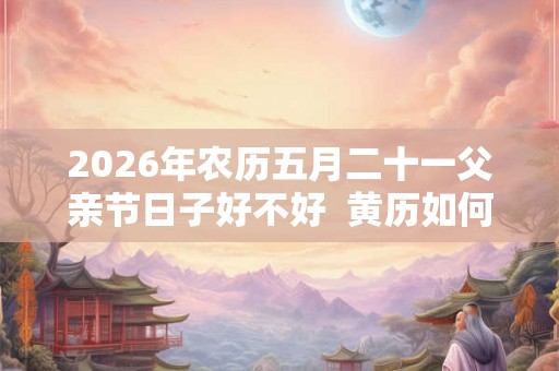 2026年农历五月二十一父亲节日子好不好  黄历如何