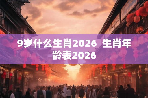 9岁什么生肖2026  生肖年龄表2026