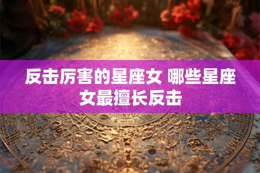 反击厉害的星座女 哪些星座女最擅长反击