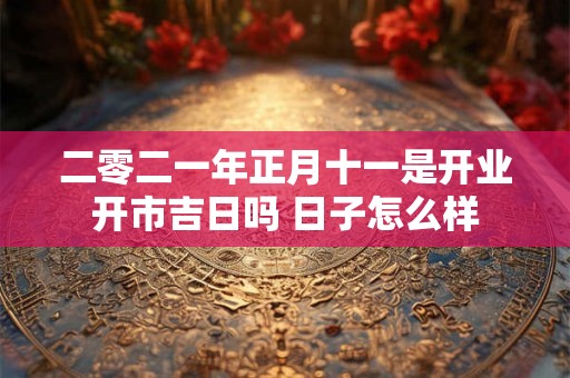 二零二一年正月十一是开业开市吉日吗 日子怎么样 二零二一年正月十一是开业开市吉日吗 日子怎么样