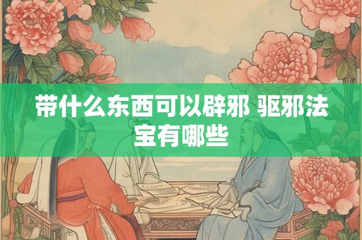带什么东西可以辟邪 驱邪法宝有哪些 带什么东西可以辟邪 驱邪法宝有哪些