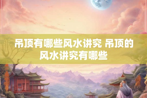 吊顶有哪些风水讲究 吊顶的风水讲究有哪些
