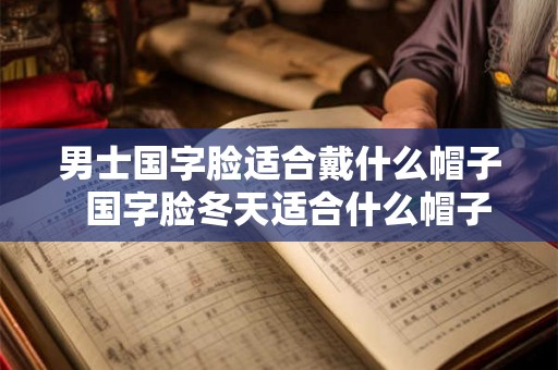 男士国字脸适合戴什么帽子  国字脸冬天适合什么帽子女
