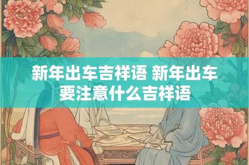 新年出车吉祥语 新年出车要注意什么吉祥语 新年出车吉祥语 新年出车要注意什么吉祥语