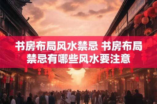 书房布局风水禁忌 书房布局禁忌有哪些风水要注意