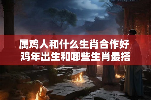 属鸡人和什么生肖合作好 鸡年出生和哪些生肖最搭