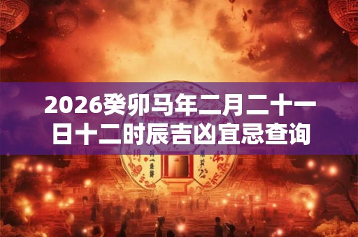 2026癸卯马年二月二十一日十二时辰吉凶宜忌查询