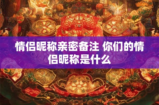 情侣昵称亲密备注 你们的情侣昵称是什么 情侣昵称亲密备注 你们的情侣昵称是什么