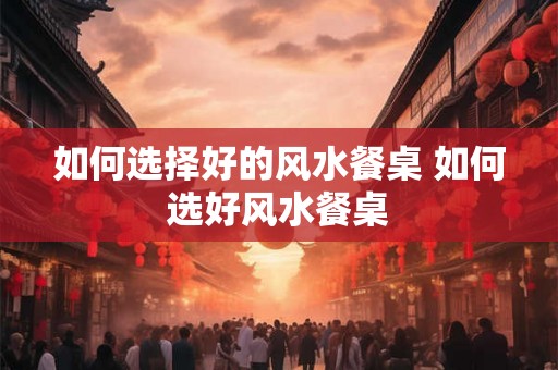 如何选择好的风水餐桌 如何选好风水餐桌 如何选择好的风水餐桌 如何选好风水餐桌