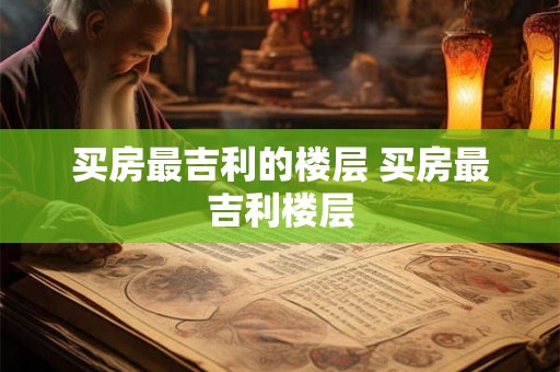 买房最吉利的楼层 买房最吉利楼层 买房最吉利的楼层 买房最吉利楼层