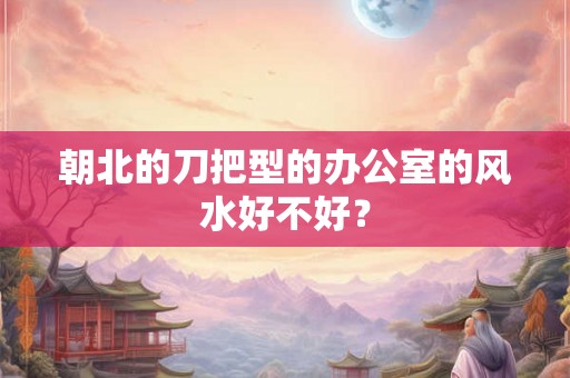 朝北的刀把型的办公室的风水好不好？