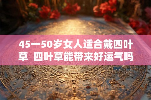 45一50岁女人适合戴四叶草  四叶草能带来好运气吗