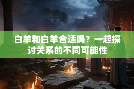 白羊和白羊合适吗？一起探讨关系的不同可能性