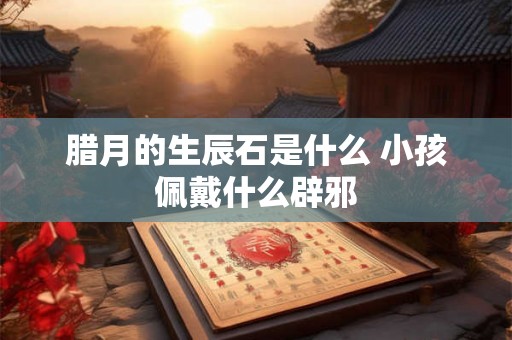 腊月的生辰石是什么 小孩佩戴什么辟邪