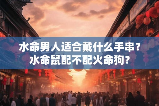 水命男人适合戴什么手串？水命鼠配不配火命狗？