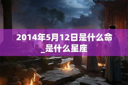 2014年5月12日是什么命_是什么星座 2014年5月12日是什么命_是什么星座