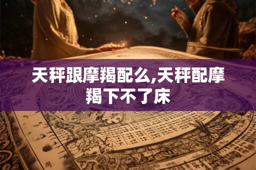 天秤跟摩羯配么,天秤配摩羯下不了床