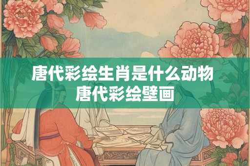 唐代彩绘生肖是什么动物 唐代彩绘壁画