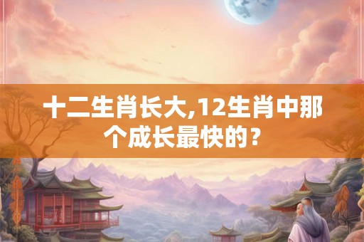十二生肖长大,12生肖中那个成长最快的？
