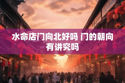 水命店门向北好吗 门的朝向有讲究吗