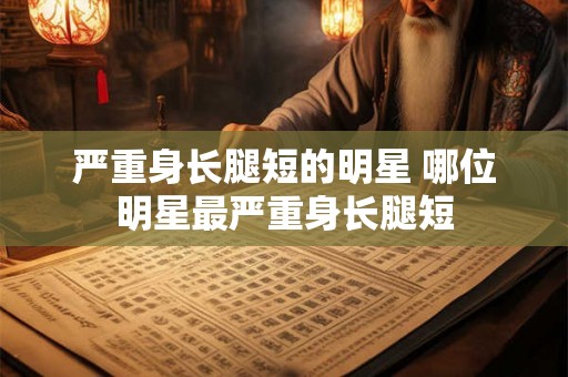 严重身长腿短的明星 哪位明星最严重身长腿短 严重身长腿短的明星 哪位明星最严重身长腿短