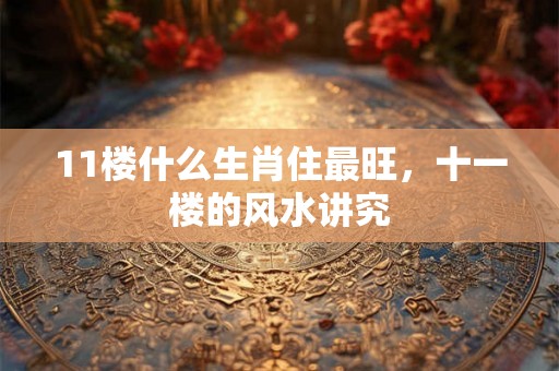 11楼什么生肖住最旺，十一楼的风水讲究