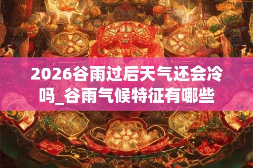 2026谷雨过后天气还会冷吗_谷雨气候特征有哪些