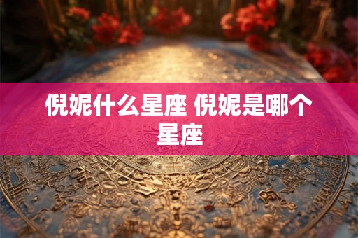 倪妮什么星座 倪妮是哪个星座 倪妮什么星座 倪妮是哪个星座