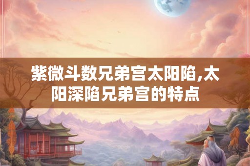 紫微斗数兄弟宫太阳陷,太阳深陷兄弟宫的特点