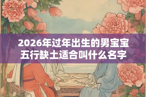 2026年过年出生的男宝宝五行缺土适合叫什么名字