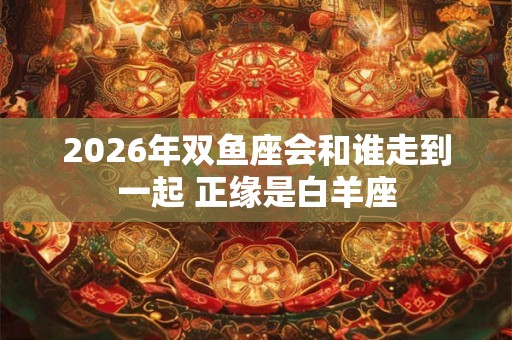 2026年双鱼座会和谁走到一起 正缘是白羊座