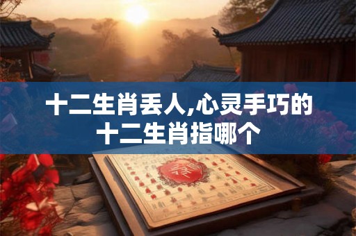 十二生肖丢人,心灵手巧的十二生肖指哪个