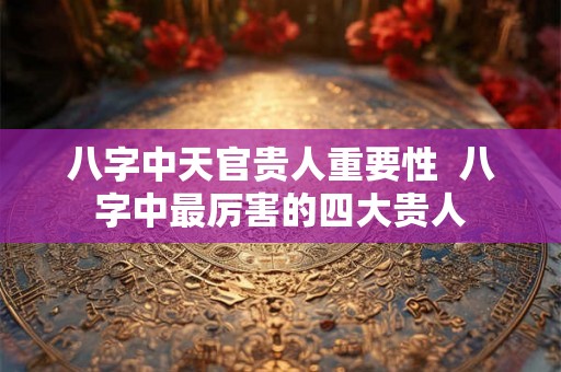 八字中天官贵人重要性 八字中最厉害的四大贵人 八字中天官贵人重要性 八字中最厉害的四大贵人