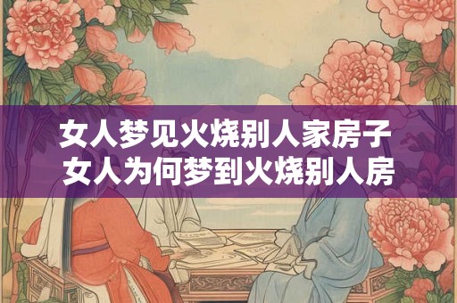 女人梦见火烧别人家房子 女人为何梦到火烧别人房 女人梦见火烧别人家房子 女人为何梦到火烧别人房