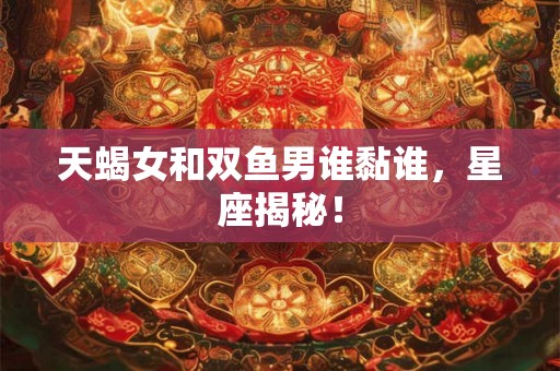天蝎女和双鱼男谁黏谁，星座揭秘！