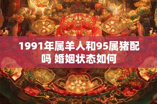 1991年属羊人和95属猪配吗 婚姻状态如何