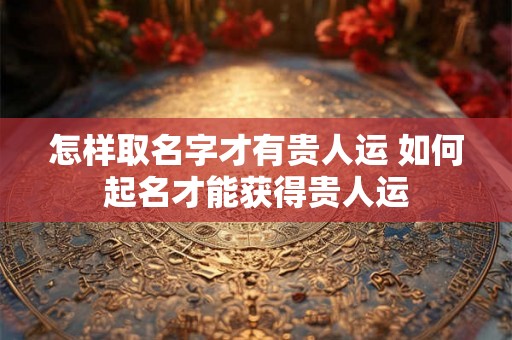 怎样取名字才有贵人运 如何起名才能获得贵人运 怎样取名字才有贵人运 如何起名才能获得贵人运