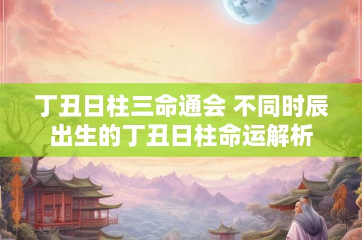 丁丑日柱三命通会 不同时辰出生的丁丑日柱命运解析 丁丑日柱三命通会 不同时辰出生的丁丑日柱命运解析