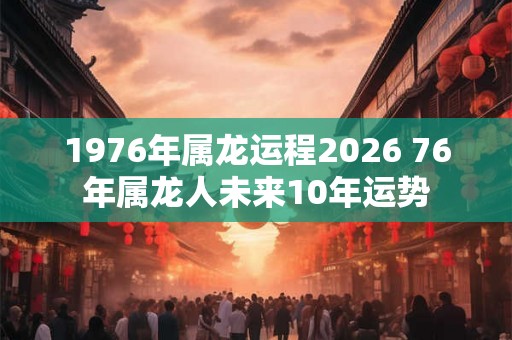 1976年属龙运程2026 76年属龙人未来10年运势 1976年属龙运程2026 76年属龙人未来10年运势