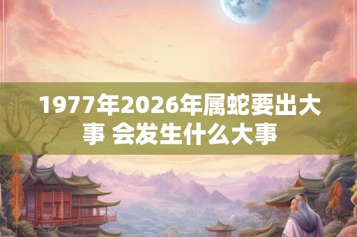 1977年2026年属蛇要出大事 会发生什么大事