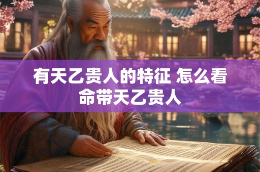 有天乙贵人的特征 怎么看命带天乙贵人 有天乙贵人的特征 怎么看命带天乙贵人
