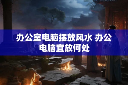 办公室电脑摆放风水 办公电脑宜放何处 办公室电脑摆放风水 办公电脑宜放何处